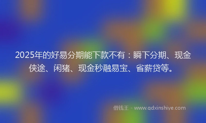 2025年的好易分期能下款不有：瞬下分期、现金侠途、闲猪、现金秒融易宝、省薪贷等。