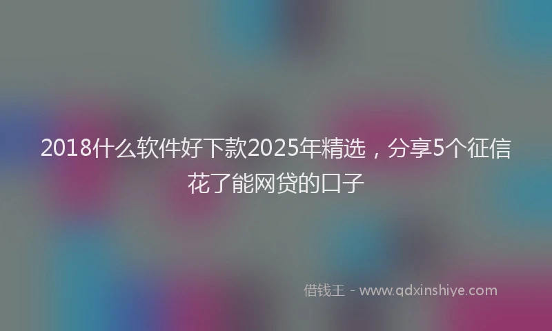 2018什么软件好下款2025年精选，分享5个征信花了能网贷的口子