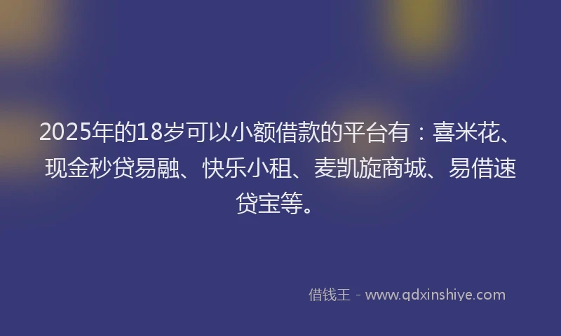 2025年的18岁可以小额借款的平台有：喜米花、现金秒贷易融、快乐小租、麦凯旋商城、易借速贷宝等。