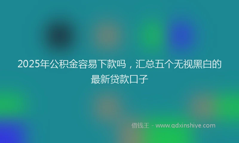 2025年公积金容易下款吗，汇总五个无视黑白的最新贷款口子