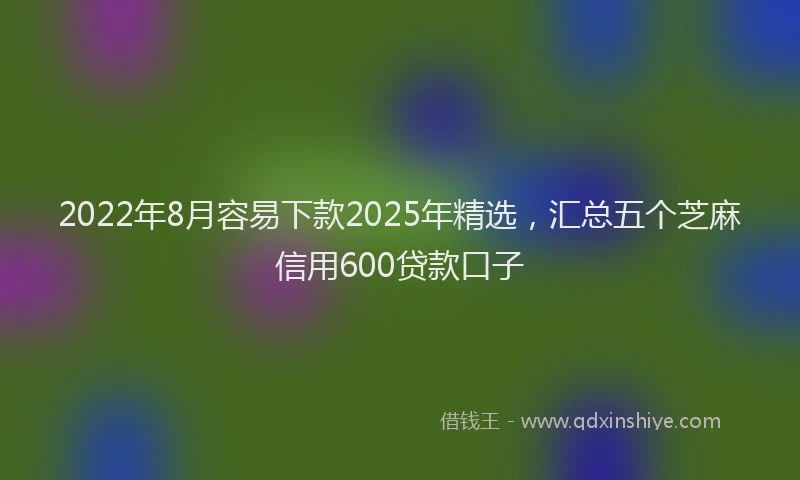2022年8月容易下款2025年精选，汇总五个芝麻信用600贷款口子
