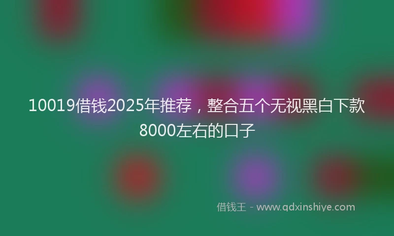 10019借钱2025年推荐，整合五个无视黑白下款8000左右的口子