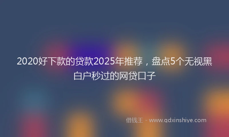 2020好下款的贷款2025年推荐，盘点5个无视黑白户秒过的网贷口子