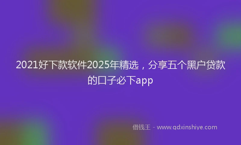 2021好下款软件2025年精选，分享五个黑户贷款的口子必下app