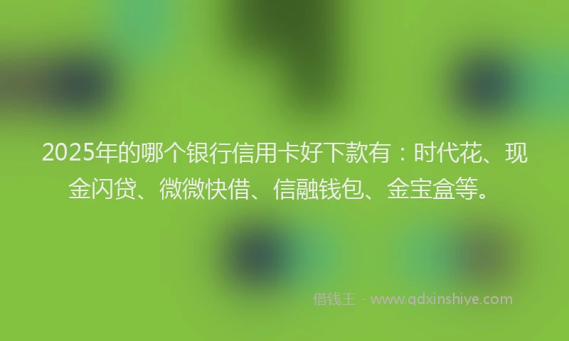 2025年的哪个银行信用卡好下款有：时代花、现金闪贷、微微快借、信融钱包、金宝盒等。