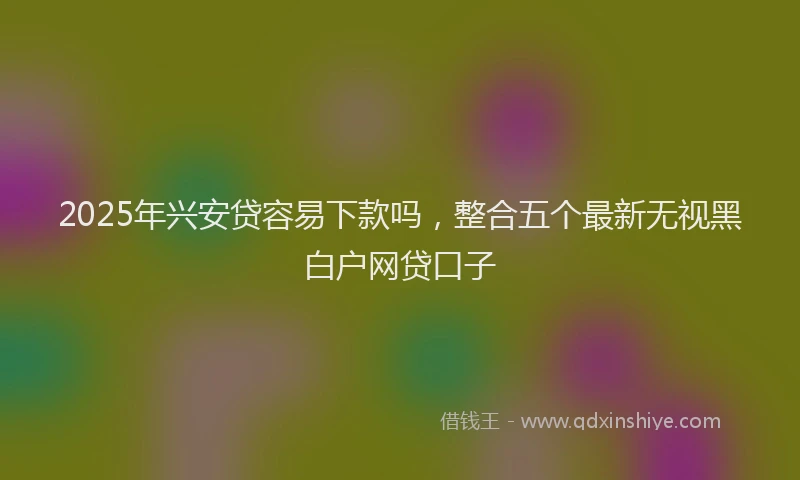 2025年兴安贷容易下款吗，整合五个最新无视黑白户网贷口子