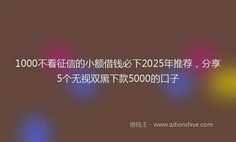 1000不看征信的小额借钱必下2025年推荐，分享5个无视双黑下款5000的口子