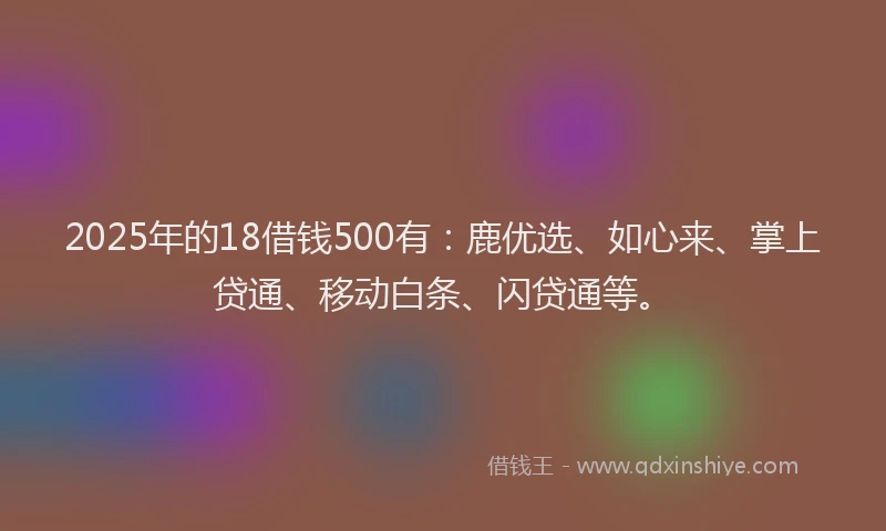2025年的18借钱500有：鹿优选、如心来、掌上贷通、移动白条、闪贷通等。