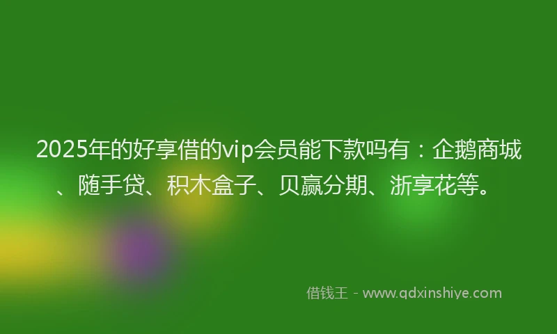 2025年的好享借的vip会员能下款吗有：企鹅商城、随手贷、积木盒子、贝赢分期、浙享花等。