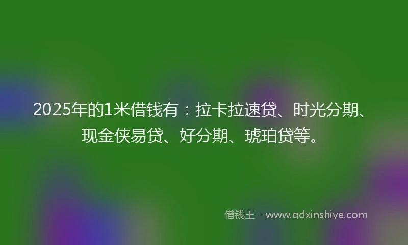 2025年的1米借钱有：拉卡拉速贷、时光分期、现金侠易贷、好分期、琥珀贷等。