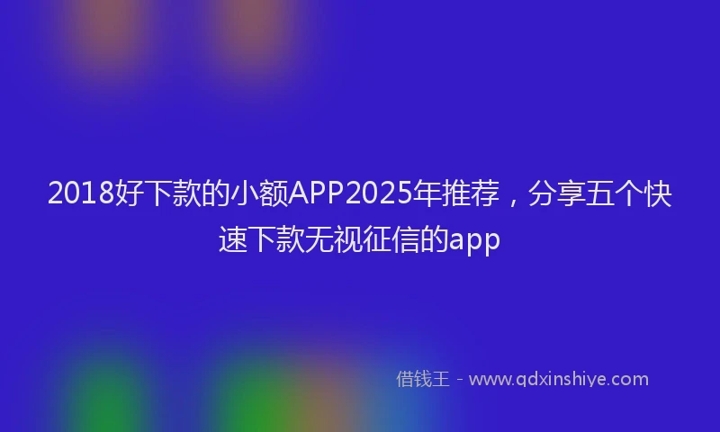 2018好下款的小额APP2025年推荐，分享五个快速下款无视征信的app
