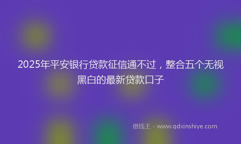 2025年平安银行贷款征信通不过，整合五个无视黑白的最新贷款口子