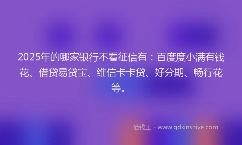 2025年的哪家银行不看征信有：百度度小满有钱花、借贷易贷宝、维信卡卡贷、好分期、畅行花等。