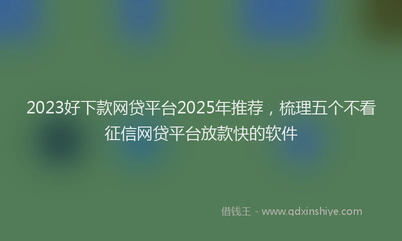 2023好下款网贷平台2025年推荐，梳理五个不看征信网贷平台放款快的软件