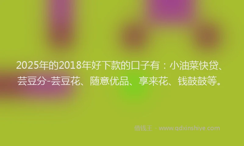 2025年的2018年好下款的口子有：小油菜快贷、芸豆分-芸豆花、随意优品、享来花、钱鼓鼓等。