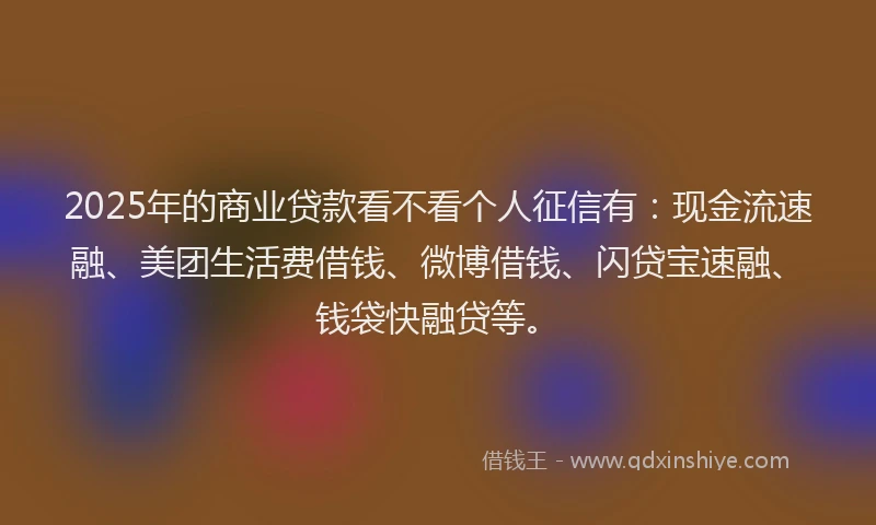 2025年的商业贷款看不看个人征信有：现金流速融、美团生活费借钱、微博借钱、闪贷宝速融、钱袋快融贷等。
