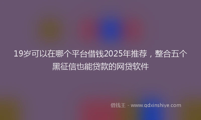 19岁可以在哪个平台借钱2025年推荐，整合五个黑征信也能贷款的网贷软件