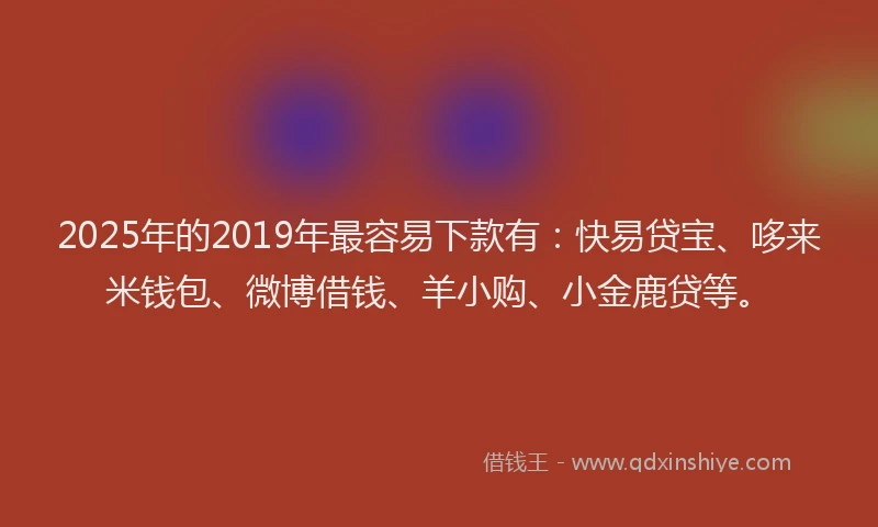 2025年的2019年最容易下款有：快易贷宝、哆来米钱包、微博借钱、羊小购、小金鹿贷等。