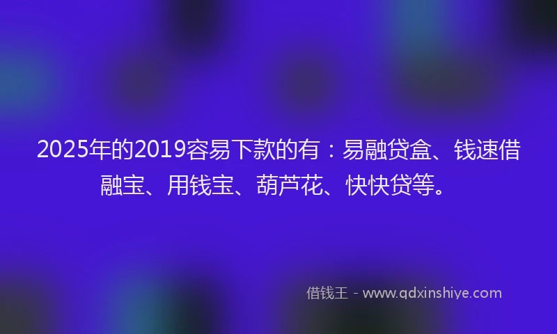 2025年的2019容易下款的有：易融贷盒、钱速借融宝、用钱宝、葫芦花、快快贷等。