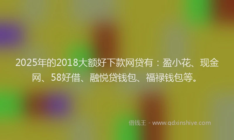 2025年的2018大额好下款网贷有：盈小花、现金网、58好借、融悦贷钱包、福禄钱包等。