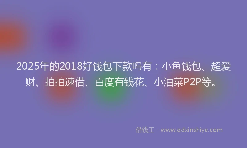 2025年的2018好钱包下款吗有：小鱼钱包、超爱财、拍拍速借、百度有钱花、小油菜P2P等。