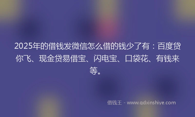 2025年的借钱发微信怎么借的钱少了有：百度贷你飞、现金贷易借宝、闪电宝、口袋花、有钱来等。