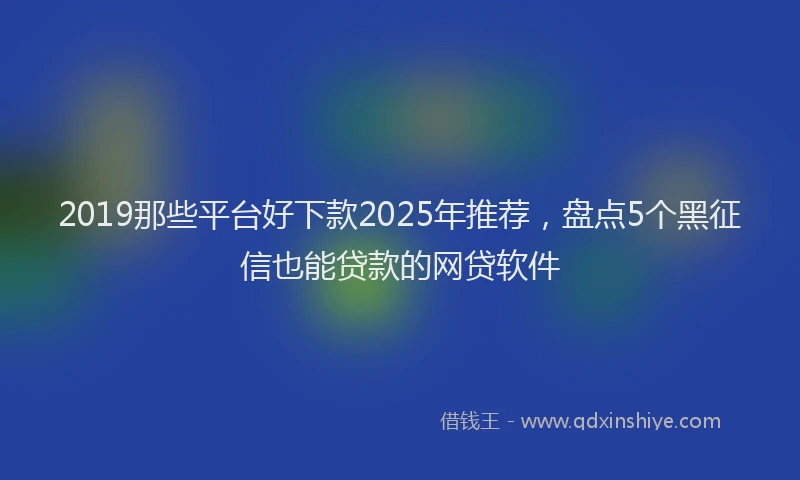 2019那些平台好下款2025年推荐，盘点5个黑征信也能贷款的网贷软件