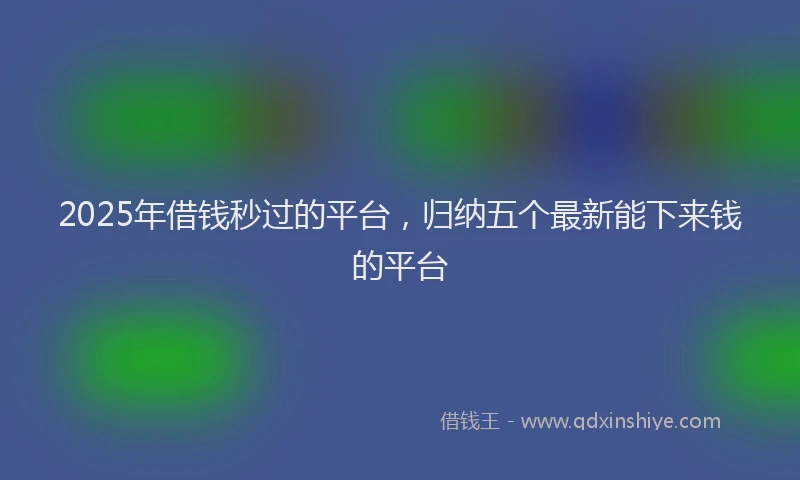 2025年借钱秒过的平台，归纳五个最新能下来钱的平台