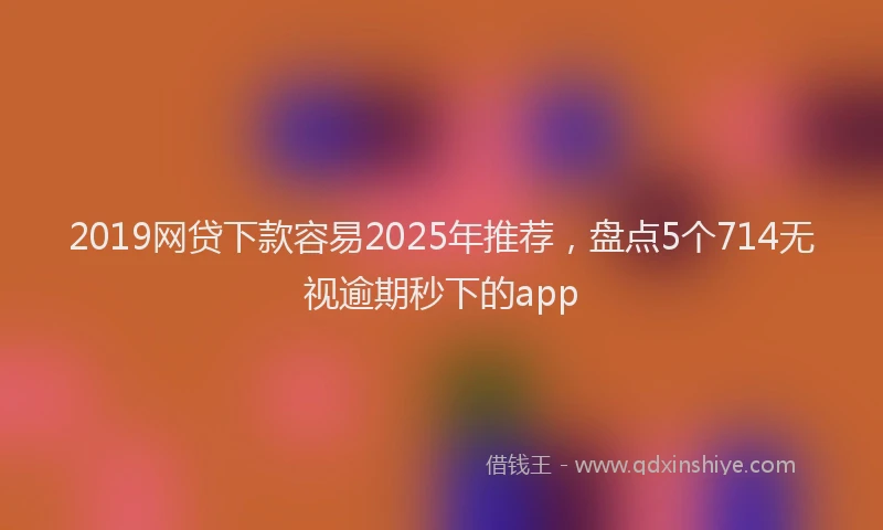 2019网贷下款容易2025年推荐，盘点5个714无视逾期秒下的app
