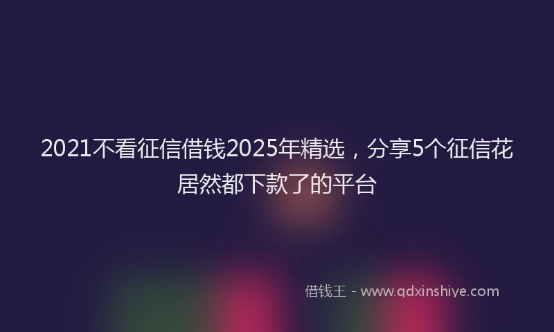 2021不看征信借钱2025年精选，分享5个征信花居然都下款了的平台