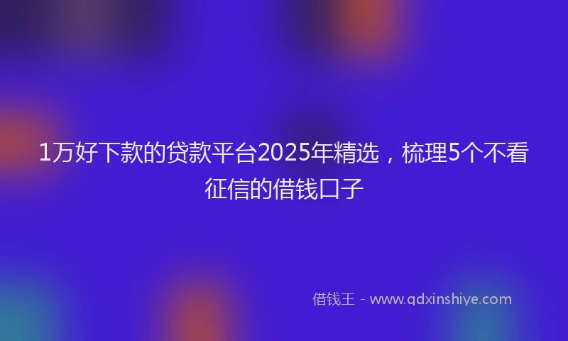 1万好下款的贷款平台2025年精选，梳理5个不看征信的借钱口子
