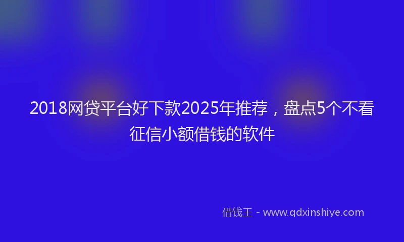 2018网贷平台好下款2025年推荐，盘点5个不看征信小额借钱的软件