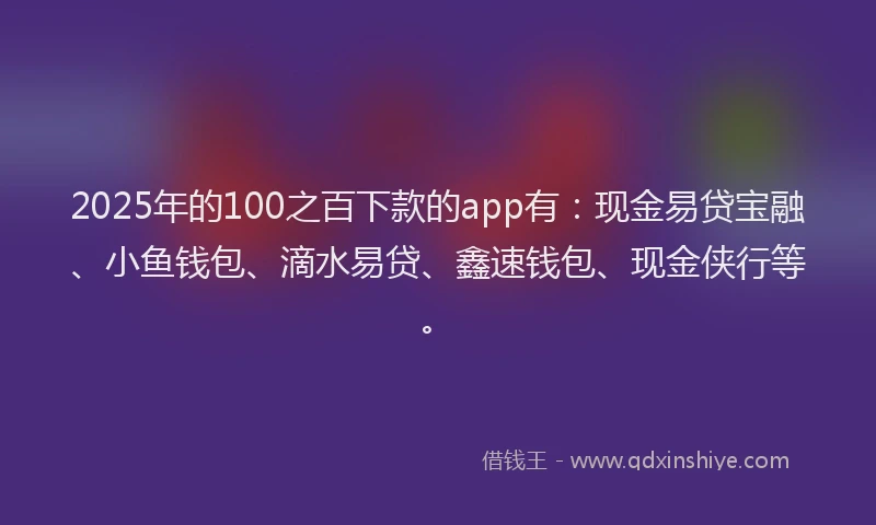 2025年的100之百下款的app有：现金易贷宝融、小鱼钱包、滴水易贷、鑫速钱包、现金侠行等。