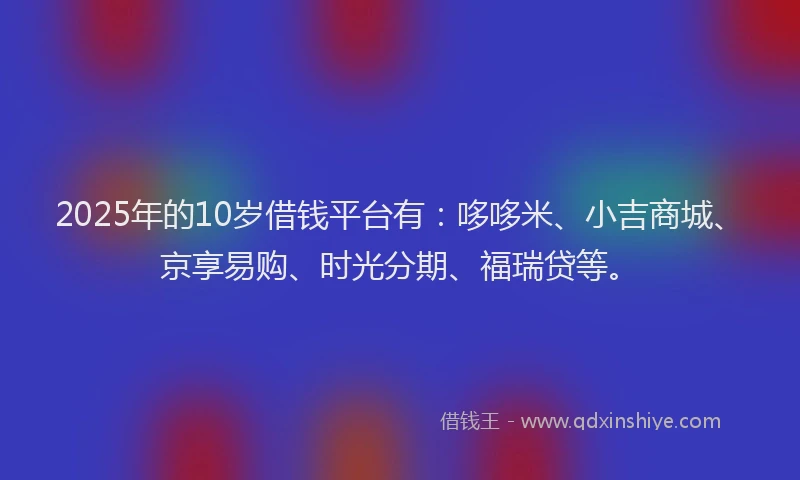 2025年的10岁借钱平台有：哆哆米、小吉商城、京享易购、时光分期、福瑞贷等。