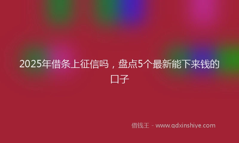 2025年借条上征信吗，盘点5个最新能下来钱的口子