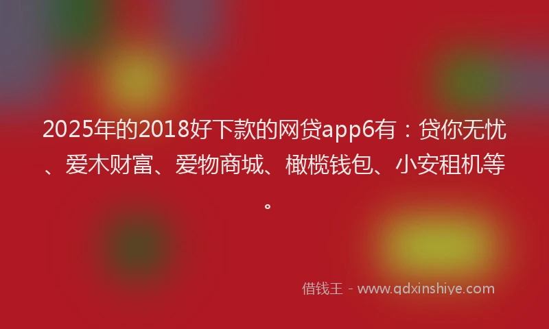 2025年的2018好下款的网贷app6有：贷你无忧、爱木财富、爱物商城、橄榄钱包、小安租机等。