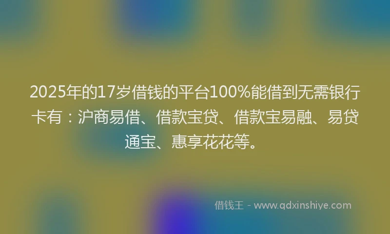 2025年的17岁借钱的平台100%能借到无需银行卡有：沪商易借、借款宝贷、借款宝易融、易贷通宝、惠享花花等。
