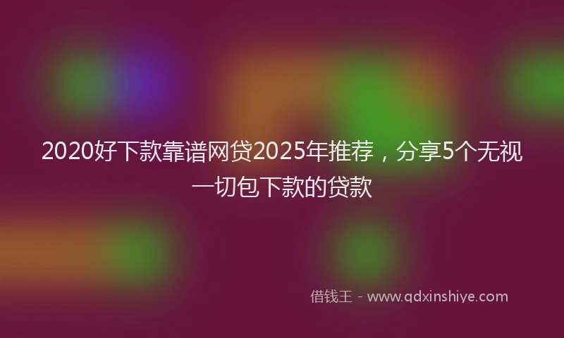 2020好下款靠谱网贷2025年推荐，分享5个无视一切包下款的贷款