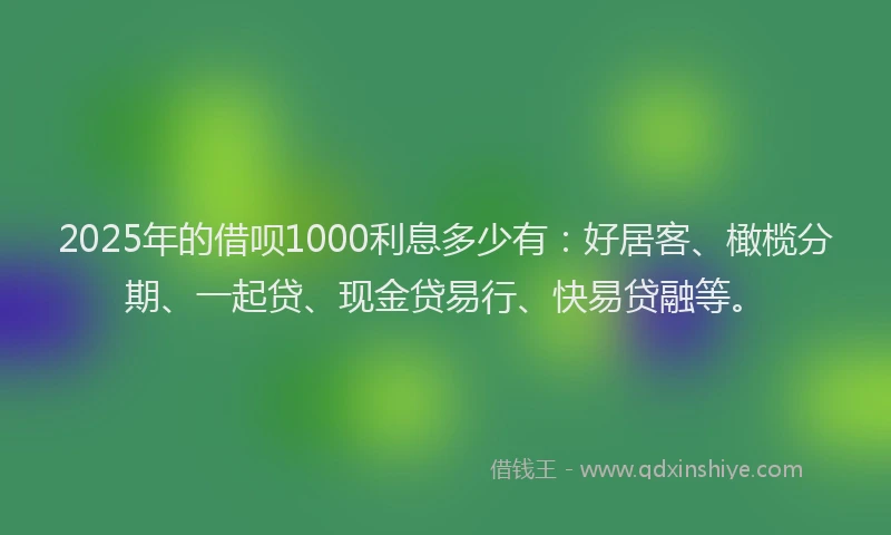 2025年的借呗1000利息多少有：好居客、橄榄分期、一起贷、现金贷易行、快易贷融等。