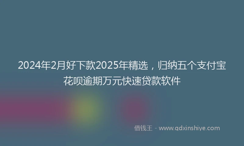 2024年2月好下款2025年精选，归纳五个支付宝花呗逾期万元快速贷款软件