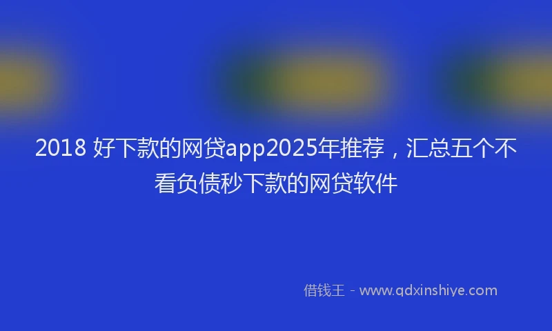 2018 好下款的网贷app2025年推荐，汇总五个不看负债秒下款的网贷软件