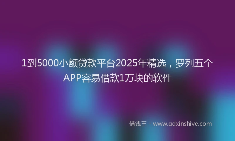 1到5000小额贷款平台2025年精选，罗列五个APP容易借款1万块的软件