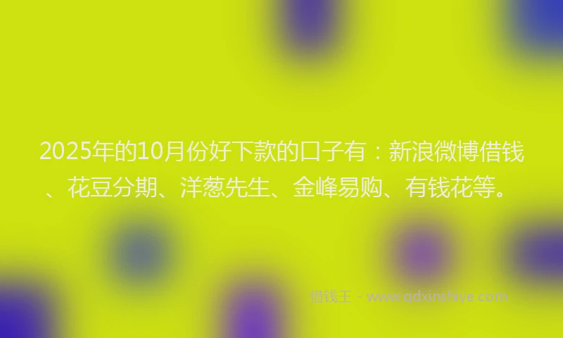 2025年的10月份好下款的口子有：新浪微博借钱、花豆分期、洋葱先生、金峰易购、有钱花等。