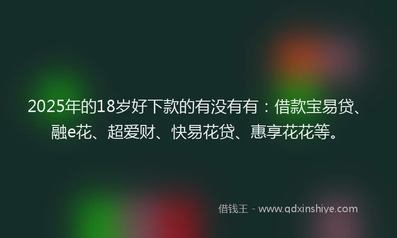 2025年的18岁好下款的有没有有：借款宝易贷、融e花、超爱财、快易花贷、惠享花花等。