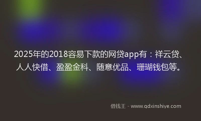 2025年的2018容易下款的网贷app有：祥云贷、人人快借、盈盈金科、随意优品、珊瑚钱包等。