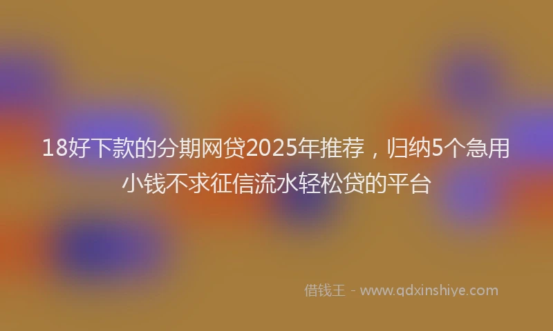 18好下款的分期网贷2025年推荐，归纳5个急用小钱不求征信流水轻松贷的平台
