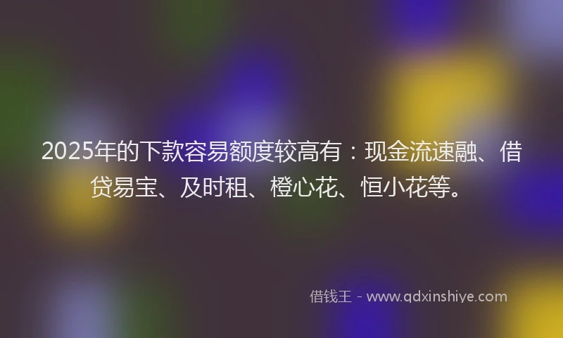 2025年的下款容易额度较高有：现金流速融、借贷易宝、及时租、橙心花、恒小花等。