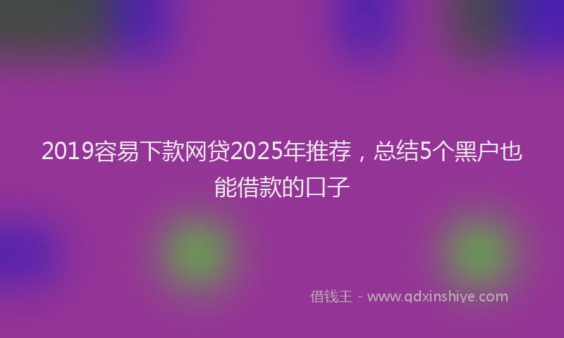 2019容易下款网贷2025年推荐，总结5个黑户也能借款的口子