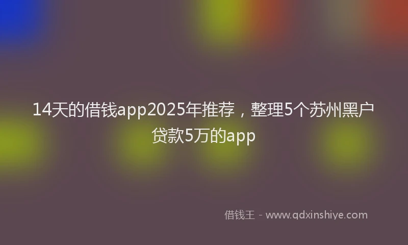 14天的借钱app2025年推荐，整理5个苏州黑户贷款5万的app