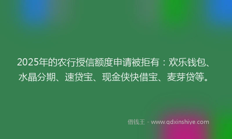 2025年的农行授信额度申请被拒有：欢乐钱包、水晶分期、速贷宝、现金侠快借宝、麦芽贷等。